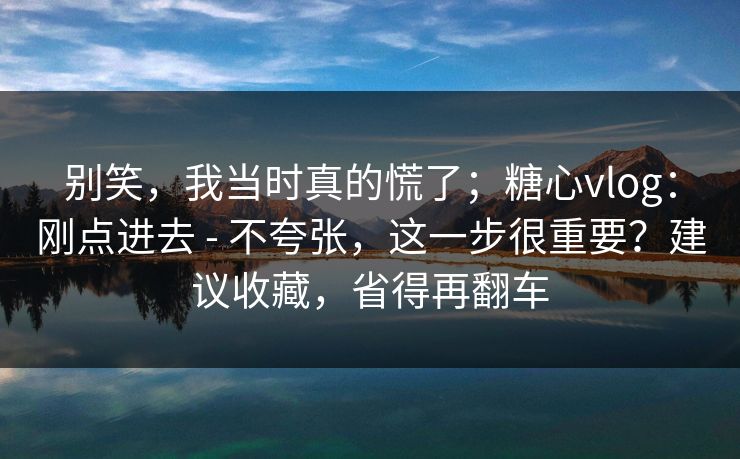 别笑，我当时真的慌了；糖心vlog：刚点进去 - 不夸张，这一步很重要？建议收藏，省得再翻车