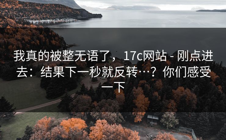 我真的被整无语了，17c网站 - 刚点进去：结果下一秒就反转…？你们感受一下