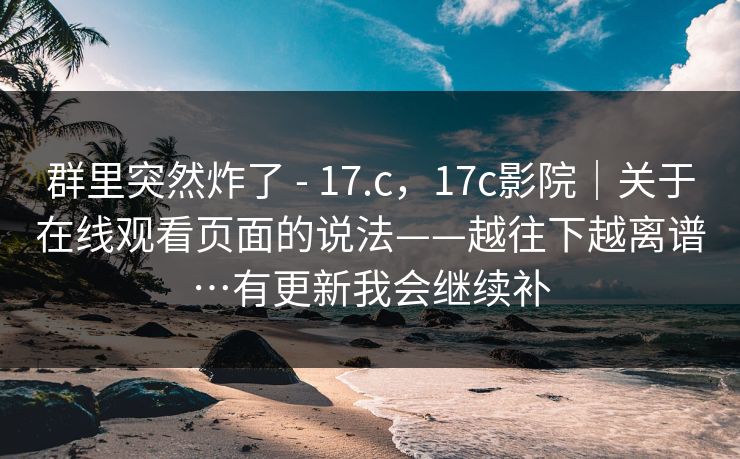 群里突然炸了 - 17.c，17c影院｜关于在线观看页面的说法——越往下越离谱…有更新我会继续补