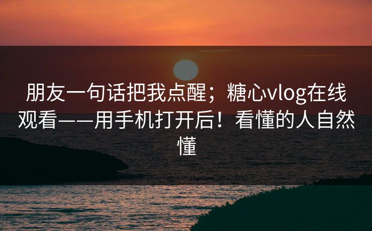 朋友一句话把我点醒；糖心vlog在线观看——用手机打开后！看懂的人自然懂