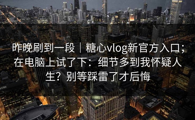 昨晚刷到一段｜糖心vlog新官方入口；在电脑上试了下：细节多到我怀疑人生？别等踩雷了才后悔