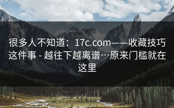 很多人不知道：17c.com——收藏技巧这件事 - 越往下越离谱…原来门槛就在这里