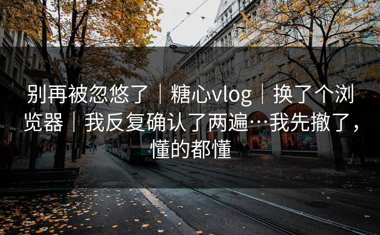 别再被忽悠了｜糖心vlog｜换了个浏览器｜我反复确认了两遍…我先撤了，懂的都懂