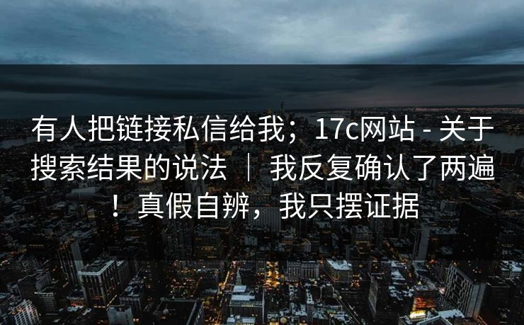 有人把链接私信给我；17c网站 - 关于搜索结果的说法 ｜ 我反复确认了两遍！真假自辨，我只摆证据