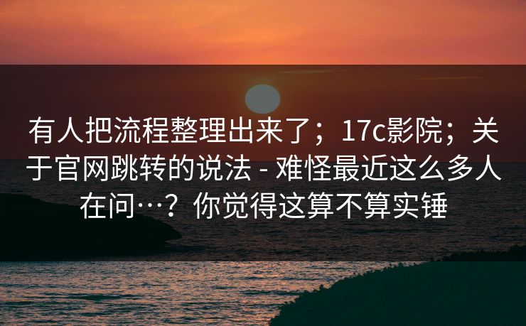 有人把流程整理出来了;17c影院;关于官网跳转的说法 - 难怪最近这么多人在问…?你觉得这算不算实锤 有人把流程整理出来了;17c影院;关于官网跳转的说法 - 难怪最近这么多人在问…?你觉得这算不算实锤