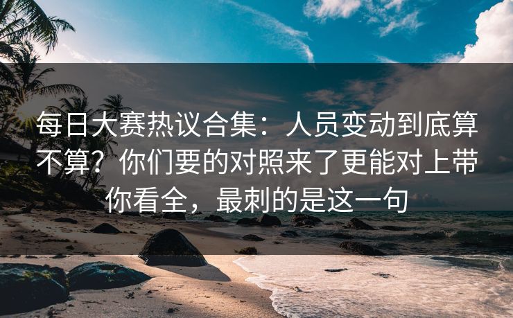 每日大赛热议合集:人员变动到底算不算?你们要的对照来了更能对上带你看全,最刺的是这一句 每日大赛热议合集:人员变动到底算不算?你们要的对照来了更能对上带你看全,最刺的是这一句