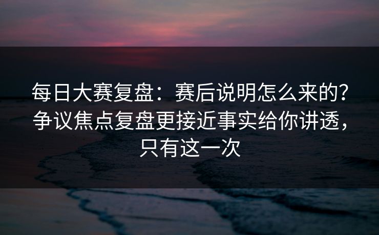 每日大赛复盘：赛后说明怎么来的？争议焦点复盘更接近事实给你讲透，只有这一次