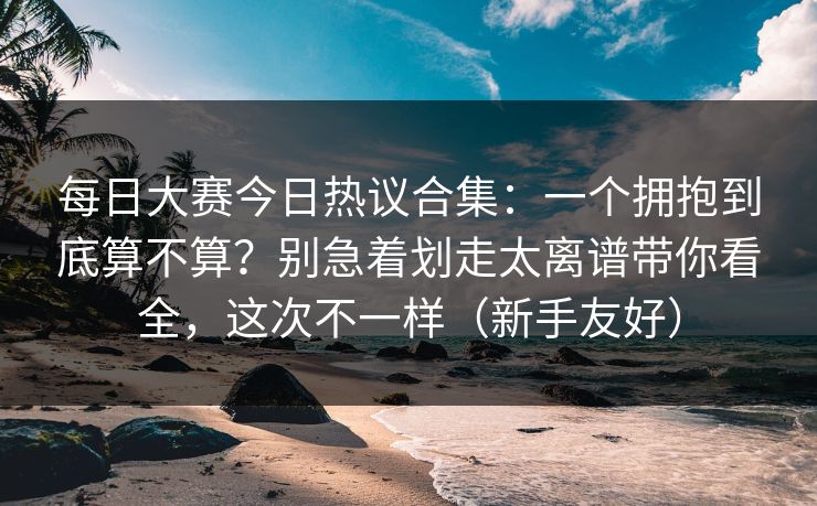 每日大赛今日热议合集：一个拥抱到底算不算？别急着划走太离谱带你看全，这次不一样（新手友好）
