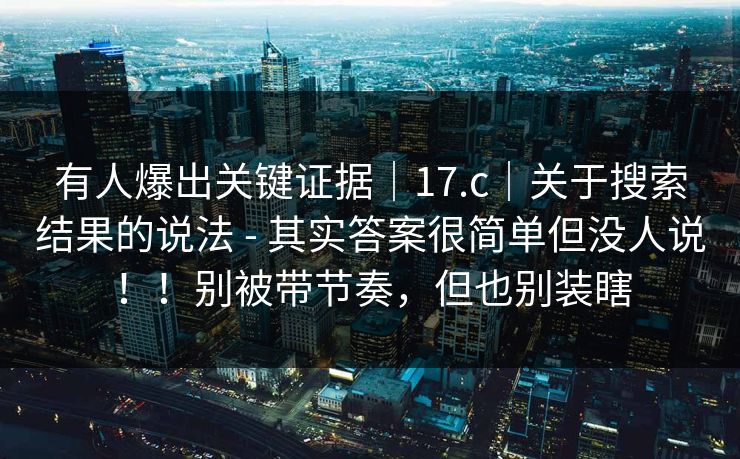 有人爆出关键证据|17.c|关于搜索结果的说法 - 其实答案很简单但没人说!!别被带节奏,但也别装瞎 有人爆出关键证据|17.c|关于搜索结果的说法 - 其实答案很简单但没人说!!别被带节奏,但也别装瞎