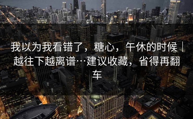 我以为我看错了,糖心,午休的时候|越往下越离谱…建议收藏,省得再翻车 我以为我看错了,糖心,午休的时候|越往下越离谱…建议收藏,省得再翻车