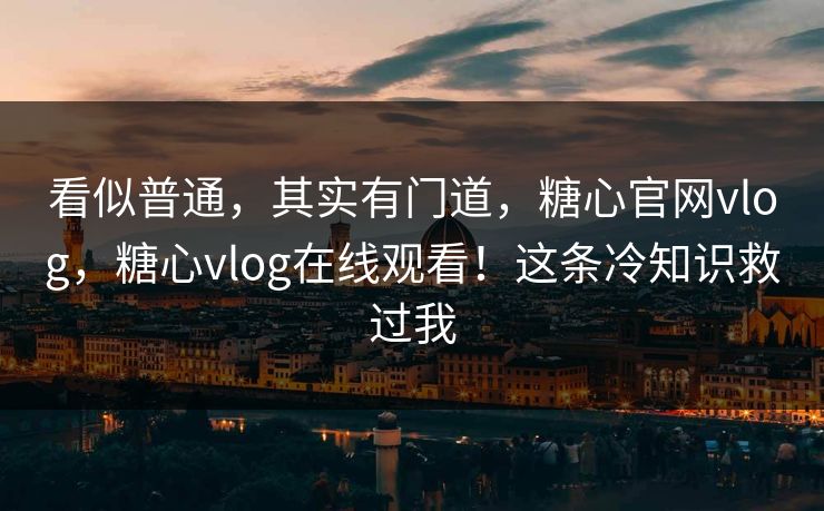 看似普通，其实有门道，糖心官网vlog，糖心vlog在线观看！这条冷知识救过我