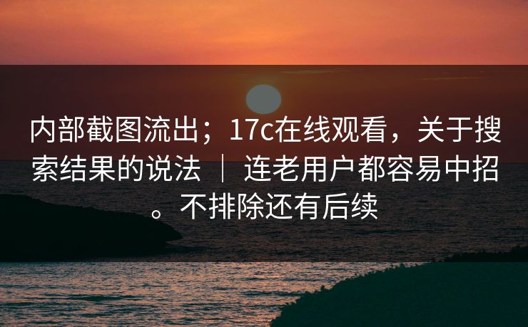 内部截图流出；17c在线观看，关于搜索结果的说法 ｜ 连老用户都容易中招。不排除还有后续