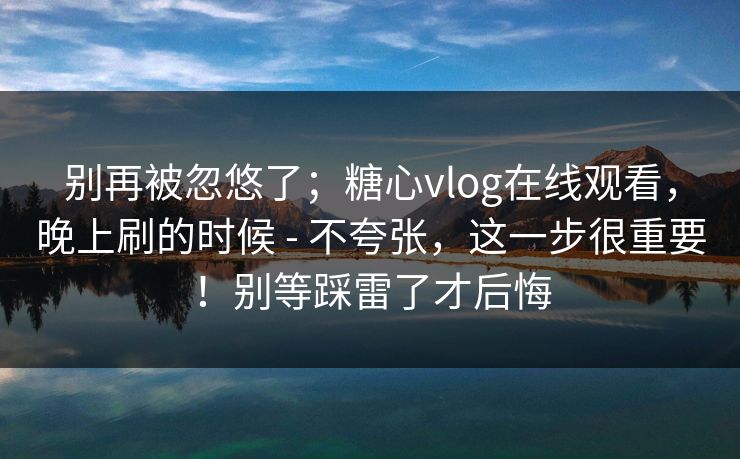 别再被忽悠了；糖心vlog在线观看，晚上刷的时候 - 不夸张，这一步很重要！别等踩雷了才后悔