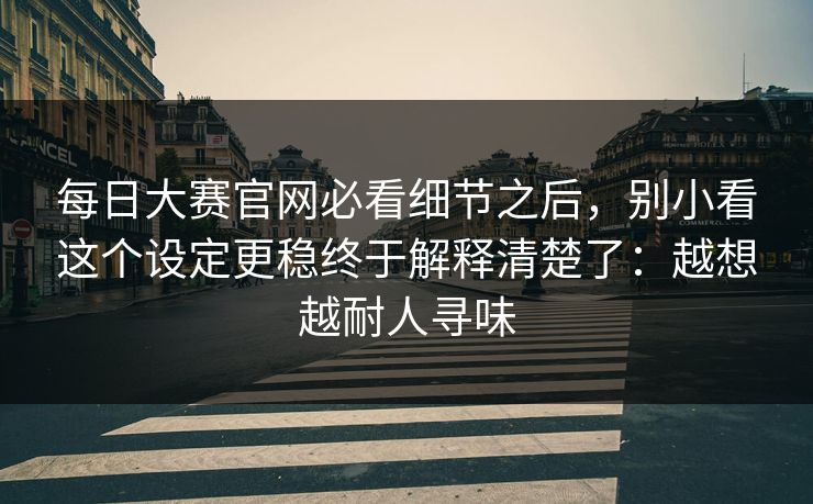 每日大赛官网必看细节之后，别小看这个设定更稳终于解释清楚了：越想越耐人寻味