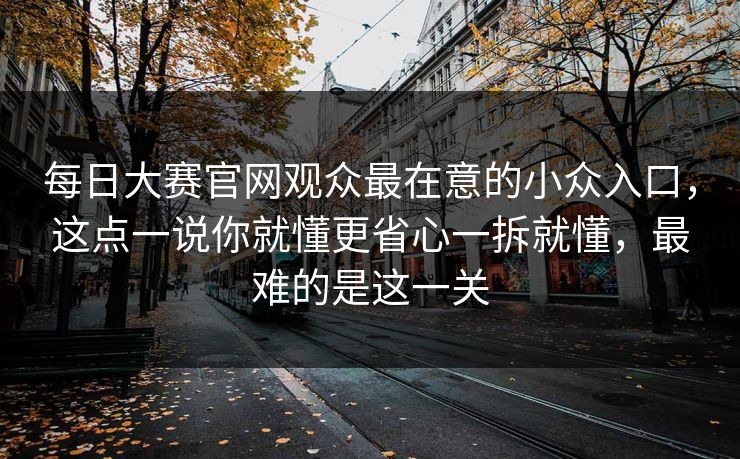 每日大赛官网观众最在意的小众入口,这点一说你就懂更省心一拆就懂,最难的是这一关 每日大赛官网观众最在意的小众入口,这点一说你就懂更省心一拆就懂,最难的是这一关
