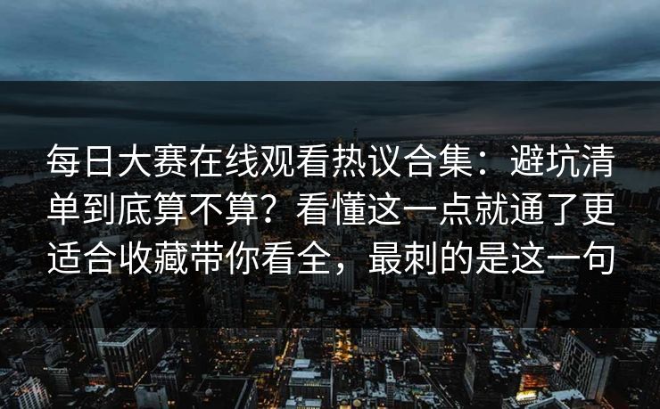 每日大赛在线观看热议合集：避坑清单到底算不算？看懂这一点就通了更适合收藏带你看全，最刺的是这一句