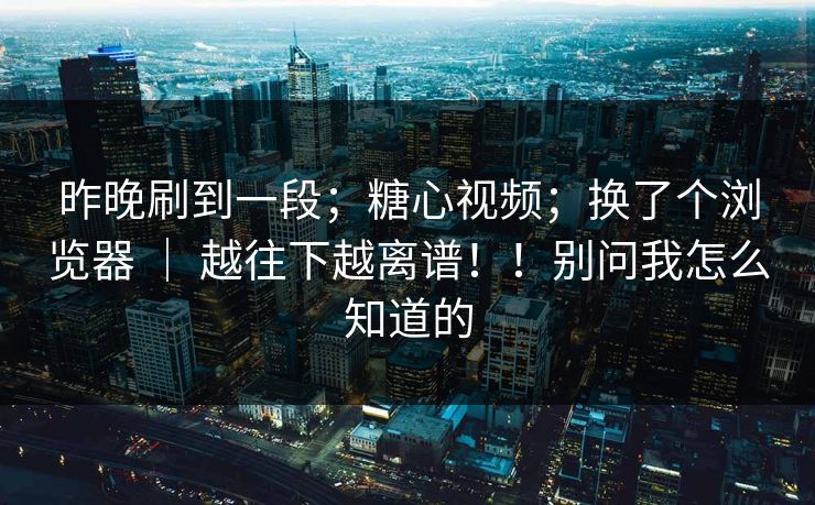 昨晚刷到一段;糖心视频;换了个浏览器 | 越往下越离谱!!别问我怎么知道的 昨晚刷到一段;糖心视频;换了个浏览器 | 越往下越离谱!!别问我怎么知道的